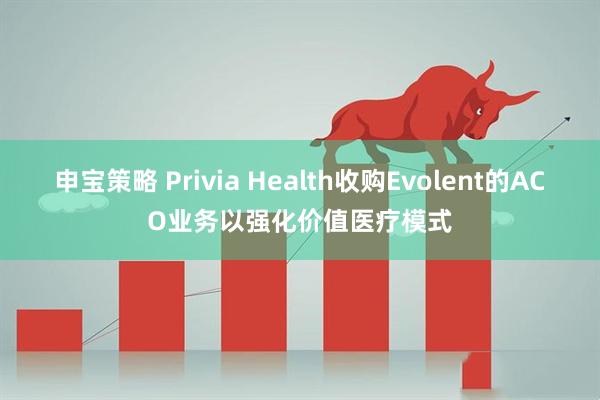 申宝策略 Privia Health收购Evolent的ACO业务以强化价值医疗模式