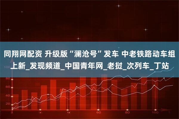 同翔网配资 升级版“澜沧号”发车 中老铁路动车组上新_发现频道_中国青年网_老挝_次列车_丁站