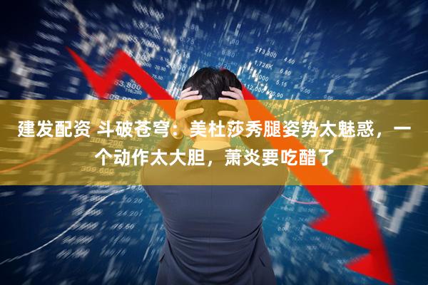 建发配资 斗破苍穹：美杜莎秀腿姿势太魅惑，一个动作太大胆，萧炎要吃醋了